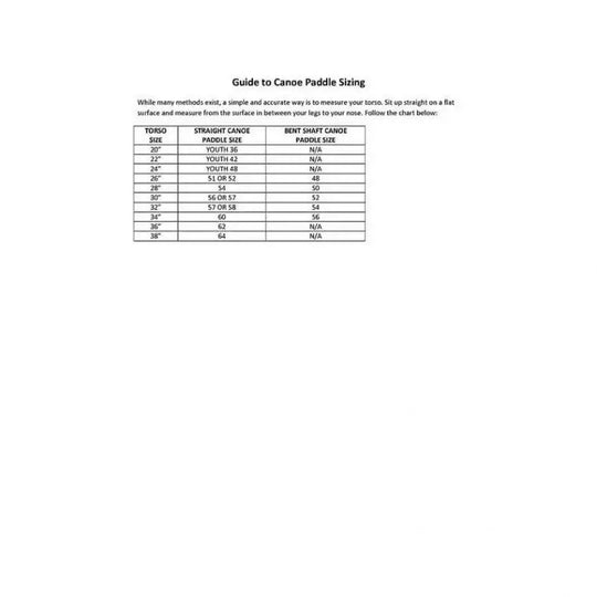 Bending Branches Sizing Chart. Guide To Canoe Paddle Sizing. While Many Methods exist, a simple and accurate way is to measure your torso. Sit up straight on a flat surface and measure from the surface in between your legs to your nose. Follow the sizing chart below: 

Torso Size, Straight Canoe Paddle Size, Bent Shaft Canoe Paddle Size
20", Youth 36, N/A
22", Youth 42, N/A
24", Youth 48, N/A
26", 51 or 52, 48
28", 54, 50
30", 56 or 57, 52
32", 57 or 58, 54
34", 60, 56
36", 62, N/A
38", 64, N/A